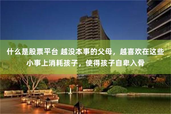 什么是股票平台 越没本事的父母，越喜欢在这些小事上消耗孩子，使得孩子自卑入骨