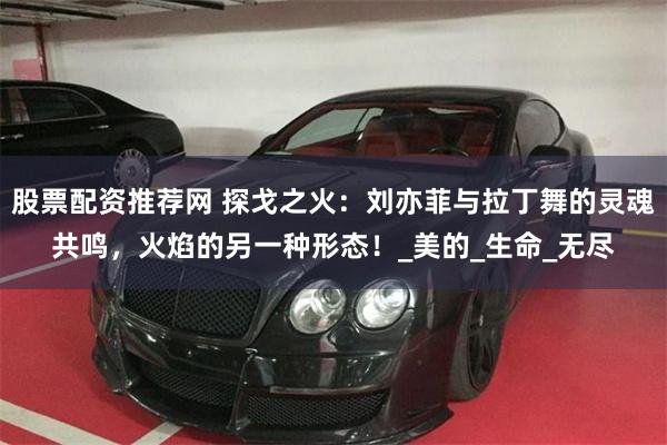 股票配资推荐网 探戈之火：刘亦菲与拉丁舞的灵魂共鸣，火焰的另一种形态！_美的_生命_无尽