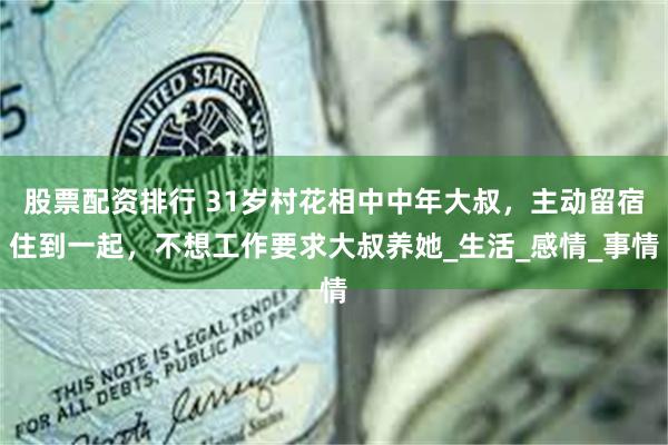 股票配资排行 31岁村花相中中年大叔，主动留宿住到一起，不想工作要求大叔养她_生活_感情_事情