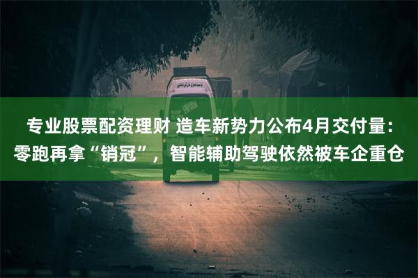 专业股票配资理财 造车新势力公布4月交付量：零跑再拿“销冠”，智能辅助驾驶依然被车企重仓