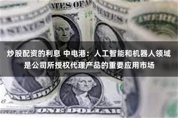 炒股配资的利息 中电港：人工智能和机器人领域是公司所授权代理产品的重要应用市场