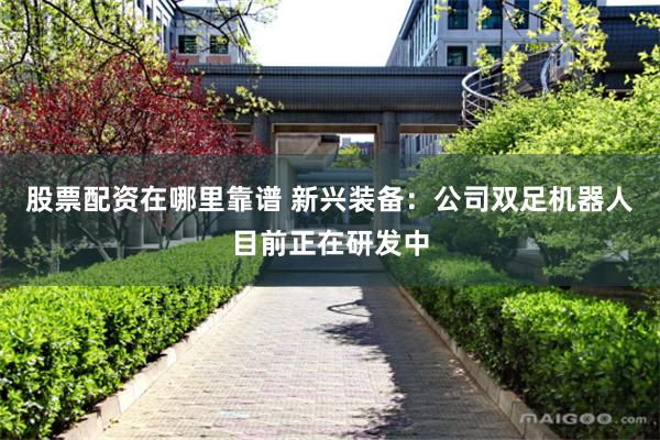 股票配资在哪里靠谱 新兴装备：公司双足机器人目前正在研发中