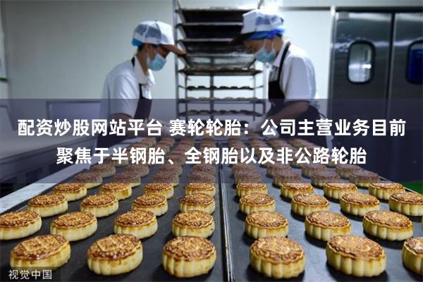 配资炒股网站平台 赛轮轮胎：公司主营业务目前聚焦于半钢胎、全钢胎以及非公路轮胎