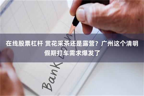 在线股票杠杆 赏花采茶还是露营？广州这个清明假期打车需求爆发了