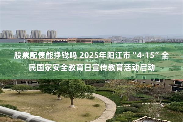 股票配债能挣钱吗 2025年阳江市“4·15”全民国家安全教育日宣传教育活动启动