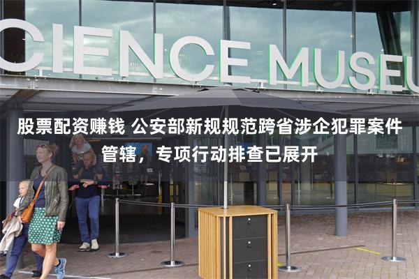 股票配资赚钱 公安部新规规范跨省涉企犯罪案件管辖，专项行动排查已展开