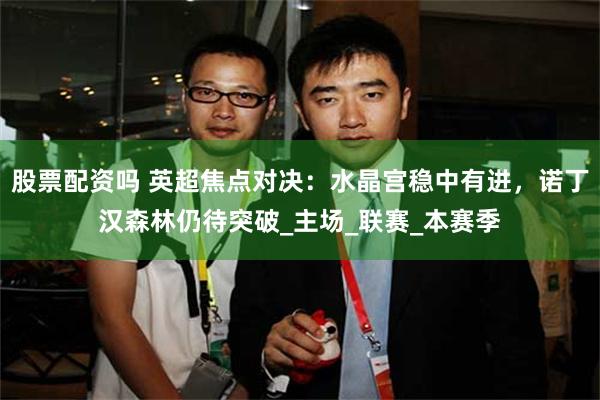 股票配资吗 英超焦点对决：水晶宫稳中有进，诺丁汉森林仍待突破_主场_联赛_本赛季