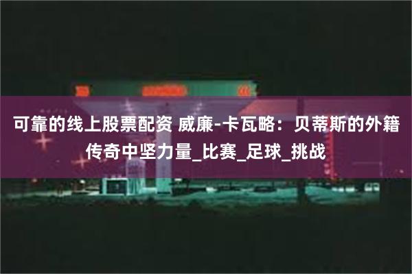 可靠的线上股票配资 威廉-卡瓦略：贝蒂斯的外籍传奇中坚力量_比赛_足球_挑战