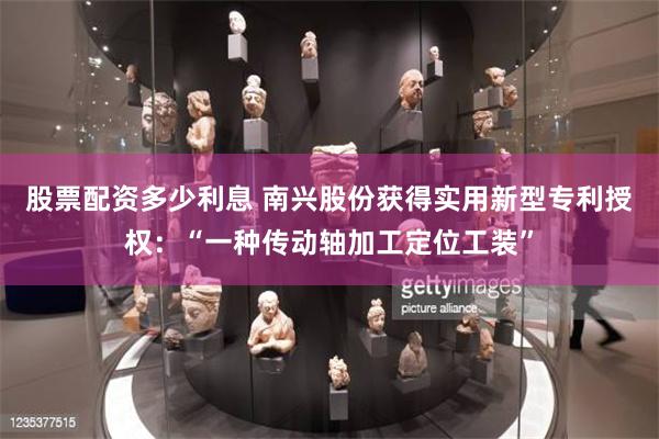 股票配资多少利息 南兴股份获得实用新型专利授权：“一种传动轴加工定位工装”