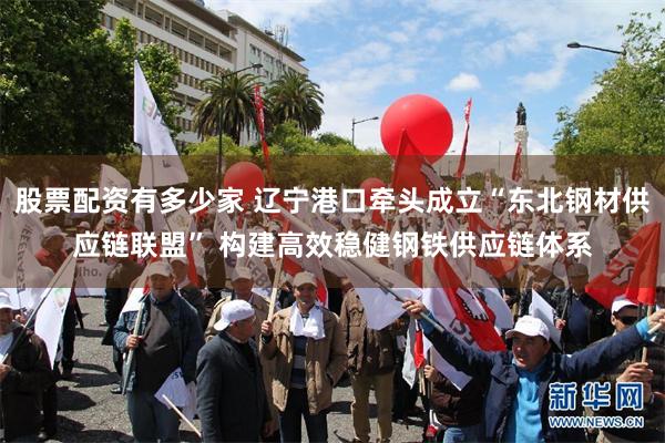 股票配资有多少家 辽宁港口牵头成立“东北钢材供应链联盟” 构建高效稳健钢铁供应链体系