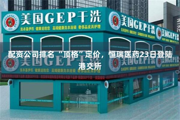 配资公司排名 “顶格”定价，恒瑞医药23日登陆港交所