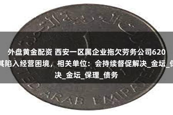 外盘黄金配资 西安一区属企业拖欠劳务公司6200万元致其陷入经营困境，相关单位：会持续督促解决_金坛_保理_债务