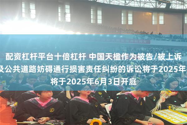 配资杠杆平台十倍杠杆 中国天楹作为被告/被上诉人的2起涉及公共道路妨碍通行损害责任纠纷的诉讼将于2025年6月3日开庭