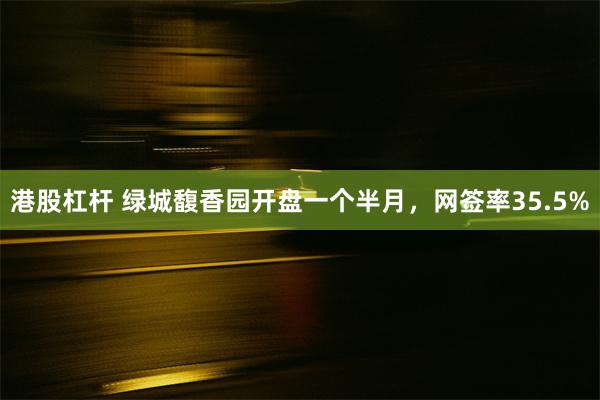 港股杠杆 绿城馥香园开盘一个半月，网签率35.5%