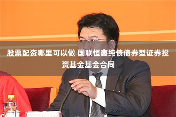 股票配资哪里可以做 国联恒鑫纯债债券型证券投资基金基金合同