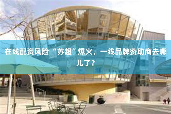 在线配资风险 “苏超”爆火，一线品牌赞助商去哪儿了？