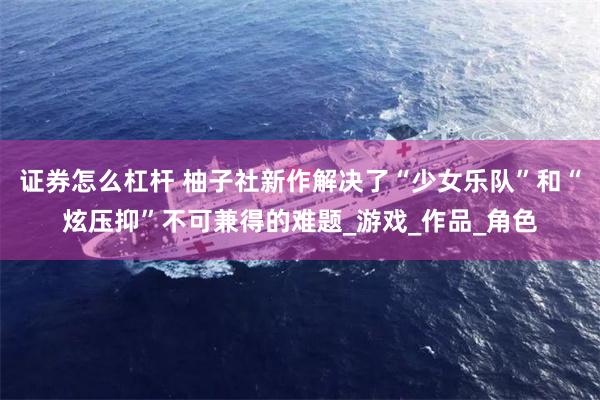 证券怎么杠杆 柚子社新作解决了“少女乐队”和“炫压抑”不可兼得的难题_游戏_作品_角色