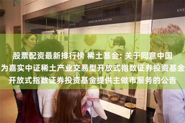 股票配资最新排行榜 稀土基金: 关于同意中国国际金融股份有限公司为嘉实中证稀土产业交易型开放式指数证券投资基金提供主做市服务的公告