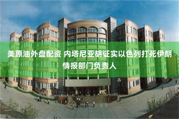 美原油外盘配资 内塔尼亚胡证实以色列打死伊朗情报部门负责人