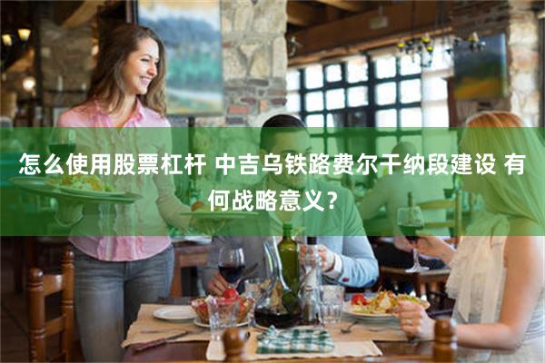 怎么使用股票杠杆 中吉乌铁路费尔干纳段建设 有何战略意义？