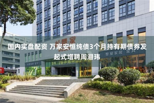 国内实盘配资 万家安恒纯债3个月持有期债券发起式增聘周潜玮