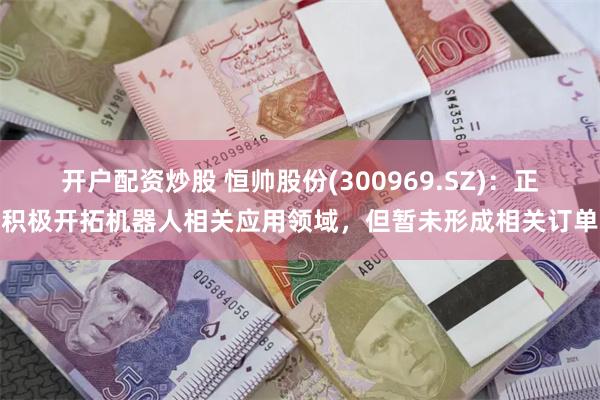 开户配资炒股 恒帅股份(300969.SZ)：正积极开拓机器人相关应用领域，但暂未形成相关订单