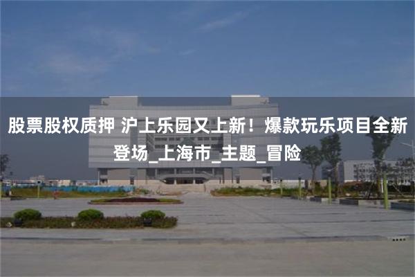 股票股权质押 沪上乐园又上新！爆款玩乐项目全新登场_上海市_主题_冒险
