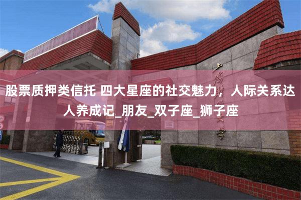股票质押类信托 四大星座的社交魅力，人际关系达人养成记_朋友_双子座_狮子座