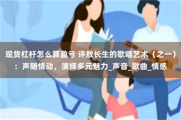现货杠杆怎么算盈亏 评敖长生的歌唱艺术（之一）：声随情动，演绎多元魅力_声音_歌曲_情感