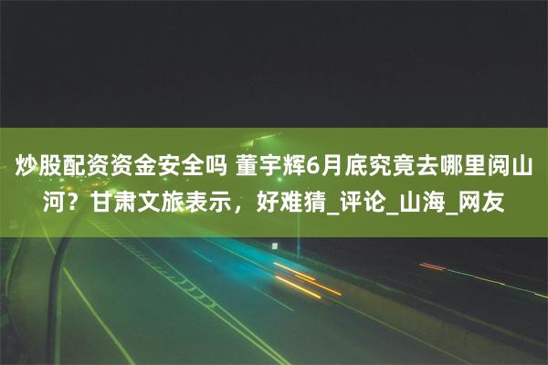 炒股配资资金安全吗 董宇辉6月底究竟去哪里阅山河？甘肃文旅表示，好难猜_评论_山海_网友