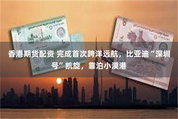 香港期货配资 完成首次跨洋远航，比亚迪“深圳号”凯旋，靠泊小漠港