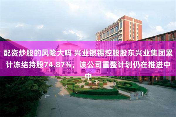 配资炒股的风险大吗 兴业银锡控股股东兴业集团累计冻结持股74.87%，该公司重整计划仍在推进中