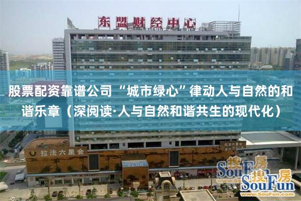 股票配资靠谱公司 “城市绿心”律动人与自然的和谐乐章（深阅读·人与自然和谐共生的现代化）