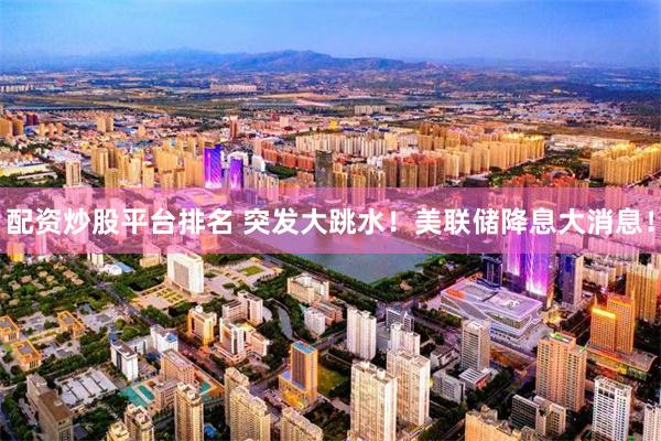 配资炒股平台排名 突发大跳水！美联储降息大消息！