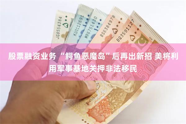 股票融资业务 “鳄鱼恶魔岛”后再出新招 美将利用军事基地关押非法移民
