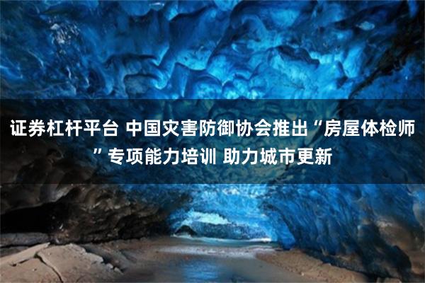 证券杠杆平台 中国灾害防御协会推出“房屋体检师”专项能力培训 助力城市更新