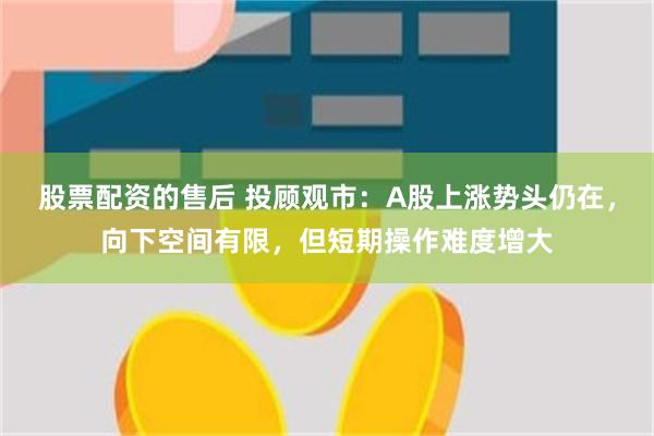 股票配资的售后 投顾观市：A股上涨势头仍在，向下空间有限，但短期操作难度增大