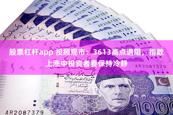 股票杠杆app 投顾观市：3613高点遇阻，指数上涨中投资者要保持冷静