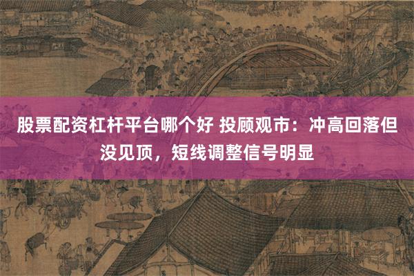 股票配资杠杆平台哪个好 投顾观市：冲高回落但没见顶，短线调整信号明显
