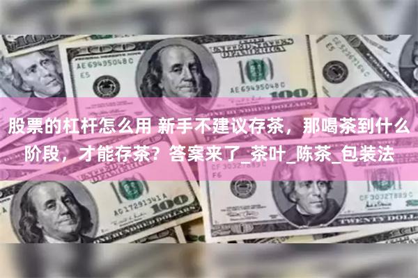 股票的杠杆怎么用 新手不建议存茶，那喝茶到什么阶段，才能存茶？答案来了_茶叶_陈茶_包装法