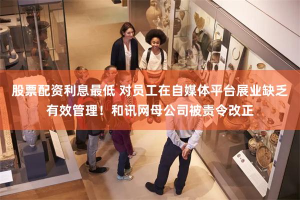 股票配资利息最低 对员工在自媒体平台展业缺乏有效管理！和讯网母公司被责令改正