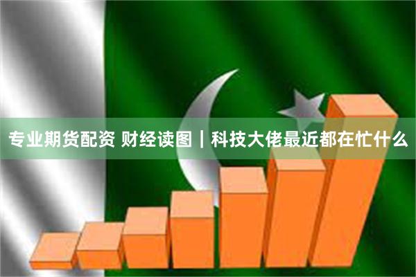 专业期货配资 财经读图｜科技大佬最近都在忙什么