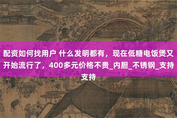 配资如何找用户 什么发明都有，现在低糖电饭煲又开始流行了，400多元价格不贵_内胆_不锈钢_支持