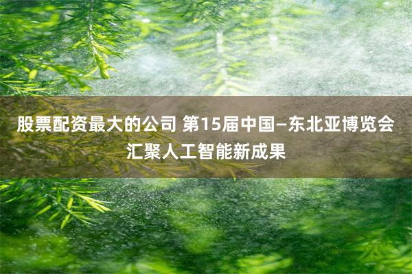 股票配资最大的公司 第15届中国—东北亚博览会汇聚人工智能新成果