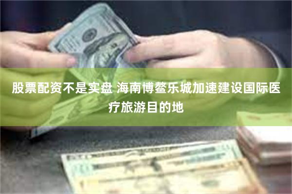 股票配资不是实盘 海南博鳌乐城加速建设国际医疗旅游目的地