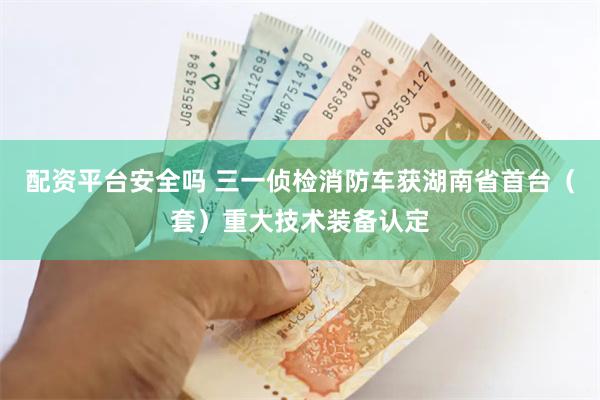 配资平台安全吗 三一侦检消防车获湖南省首台（套）重大技术装备认定