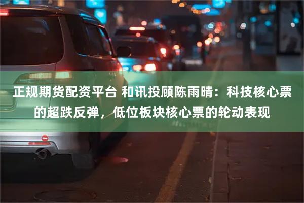 正规期货配资平台 和讯投顾陈雨晴：科技核心票的超跌反弹，低位板块核心票的轮动表现