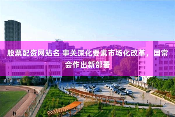 股票配资网站名 事关深化要素市场化改革，国常会作出新部署