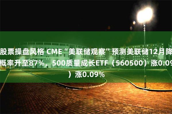 股票操盘风格 CME“美联储观察”预测美联储12月降息概率升至87%，500质量成长ETF（560500）涨0.09%