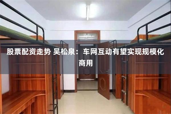 股票配资走势 吴松泉：车网互动有望实现规模化商用